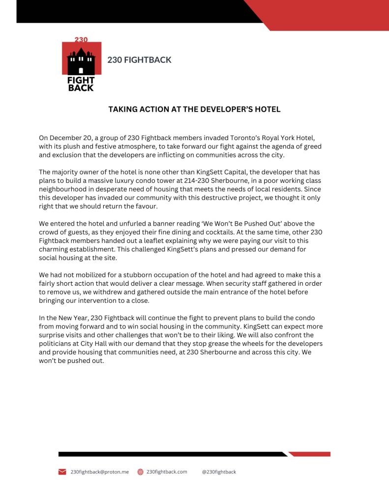 TAKING ACTION AT THE DEVELOPER’S HOTEL
On December 20, a group of 230 Fightback members invaded Toronto’s Royal York Hotel,
with its plush and festive atmosphere, to take forward our fight against the agenda of greed
and exclusion that the developers are inflicting on communities across the city.
The majority owner of the hotel is none other than KingSett Capital, the developer that has
plans to build a massive luxury condo tower at 214-230 Sherbourne, in a poor working class
neighbourhood in desperate need of housing that meets the needs of local residents. Since
this developer has invaded our community with this destructive project, we thought it only
right that we should return the favour.
We entered the hotel and unfurled a banner reading ‘We Won’t Be Pushed Out’ above the
crowd of guests, as they enjoyed their fine dining and cocktails. At the same time, other 230
Fightback members handed out a leaflet explaining why we were paying our visit to this
charming establishment. This challenged KingSett’s plans and pressed our demand for
social housing at the site.
We had not mobilized for a stubborn occupation of the hotel and had agreed to make this a
fairly short action that would deliver a clear message. When security staff gathered in order
to remove us, we withdrew and gathered outside the main entrance of the hotel before
bringing our intervention to a close.
In the New Year, 230 Fightback will continue the fight to prevent plans to build the condo
from moving forward and to win social housing in the community. KingSett can expect more
surprise visits and other challenges that won’t be to their liking. We will also confront the
politicians at City Hall with our demand that they stop grease the wheels for the developers
and provide housing that communities need, at 230 Sherbourne and across this city. We won’t be pushed out.